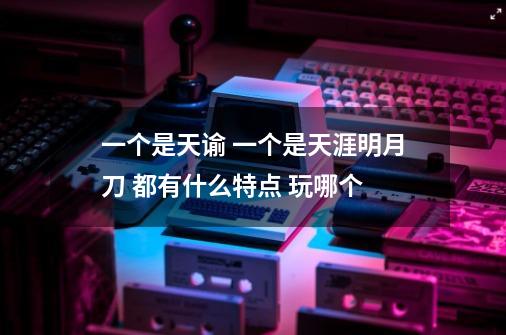 一个是天谕 一个是天涯明月刀 都有什么特点 玩哪个-第1张-游戏信息-龙启网