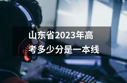 山东省2023年高考多少分是一本线-第1张-游戏信息-龙启网
