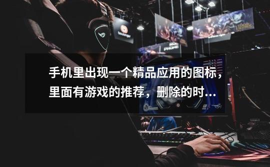 手机里出现一个精品应用的图标,里面有游戏的推荐,删除的时候说是空文件夹删除不了,请问怎么删除啊-第1张-游戏信息-龙启网