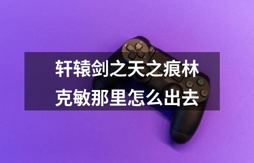 轩辕剑之天之痕林克敏那里怎么出去-第1张-游戏信息-龙启网