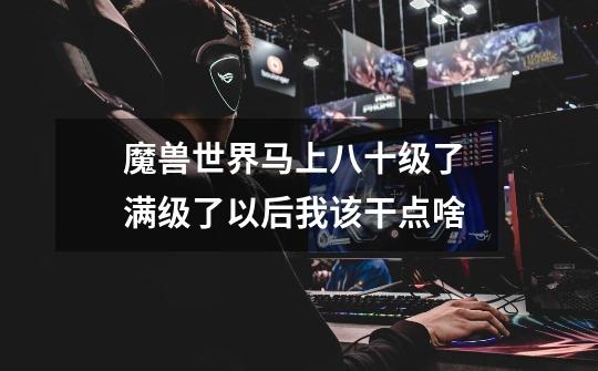 魔兽世界马上八十级了 满级了以后我该干点啥-第1张-游戏信息-龙启网