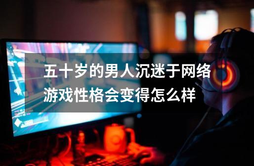 五十岁的男人沉迷于网络游戏性格会变得怎么样-第1张-游戏信息-龙启网