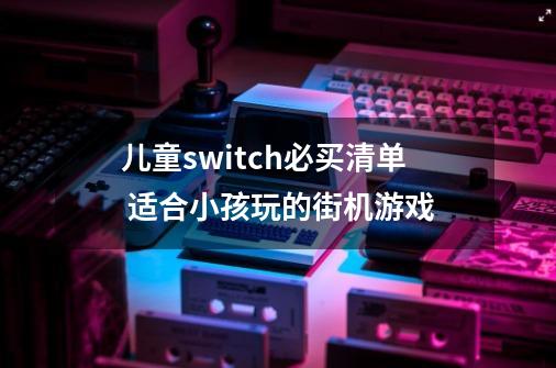 儿童switch必买清单 适合小孩玩的街机游戏-第1张-游戏信息-龙启网