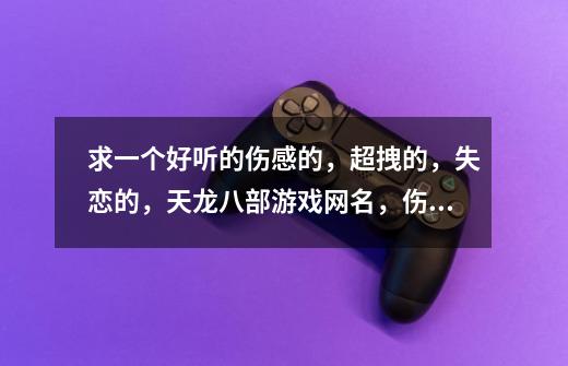 求一个好听的伤感的，超拽的，失恋的，天龙八部游戏网名，伤感的带字符的，可以在游戏里用的-第1张-游戏信息-龙启网