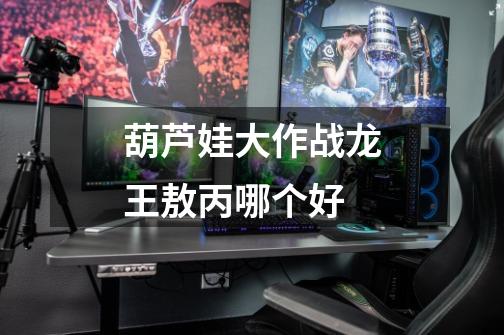 葫芦娃大作战龙王敖丙哪个好-第1张-游戏信息-龙启网