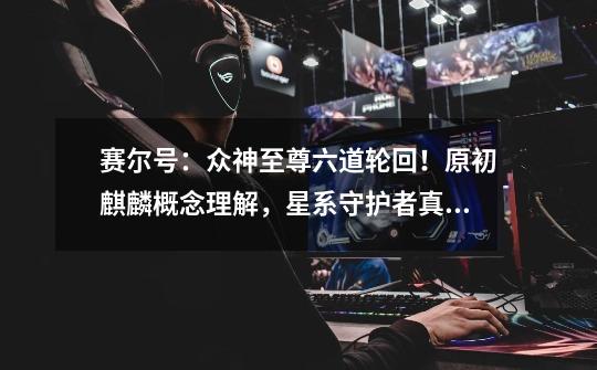 赛尔号:众神至尊六道轮回!原初麒麟概念理解,星系守护者真相!-第1张-游戏信息-龙启网