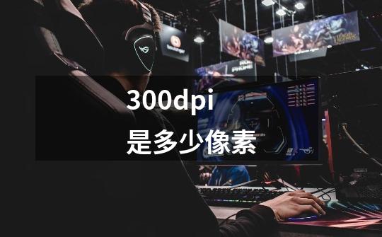 300dpi是多少像素-第1张-游戏信息-龙启网