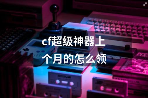 cf超级神器上个月的怎么领-第1张-游戏信息-龙启网