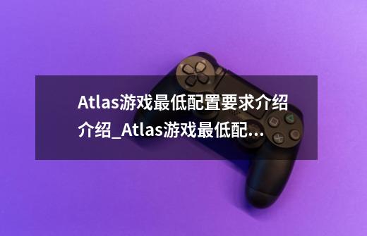 Atlas游戏最低配置要求介绍介绍_Atlas游戏最低配置要求介绍是什么-第1张-游戏信息-龙启网