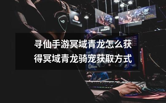 寻仙手游冥域青龙怎么获得冥域青龙骑宠获取方式-第1张-游戏信息-龙启网