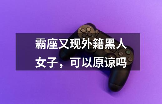 霸座又现外籍黑人女子,可以原谅吗-第1张-游戏信息-龙启网