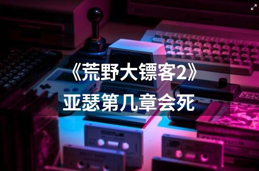 《荒野大镖客2》亚瑟第几章会死-第1张-游戏信息-龙启网