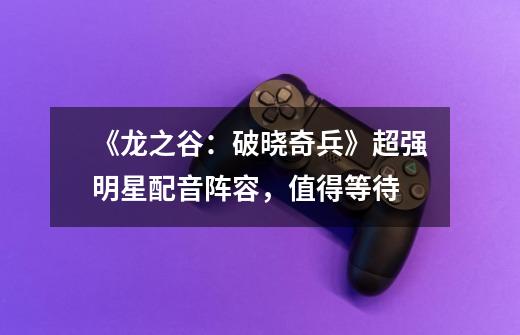 《龙之谷:破晓奇兵》超强明星配音阵容,值得等待-第1张-游戏信息-龙启网