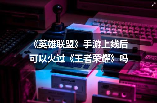 《英雄联盟》手游上线后可以火过《王者荣耀》吗-第1张-游戏信息-龙启网