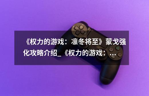 《权力的游戏:凛冬将至》蒙戈强化攻略介绍_《权力的游戏:凛冬将至》蒙戈强化攻略是什么-第1张-游戏信息-龙启网