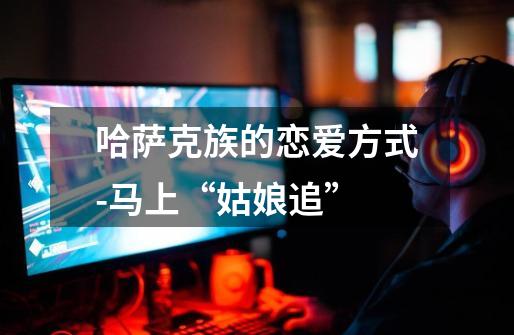 哈萨克族的恋爱方式-马上“姑娘追”-第1张-游戏信息-龙启网