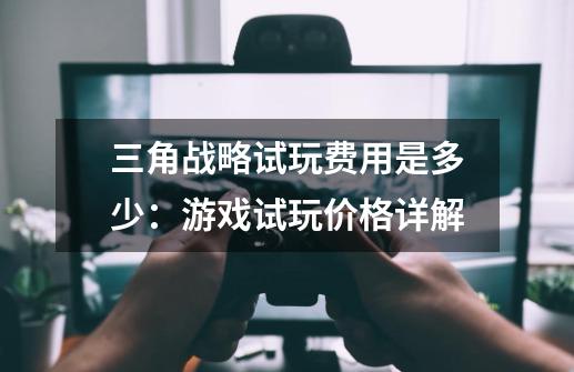 三角战略试玩费用是多少:游戏试玩价格详解-第1张-游戏信息-龙启网