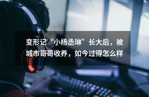 变形记“小杨丞琳”长大后,被城市哥哥收养,如今过得怎么样-第1张-游戏信息-龙启网