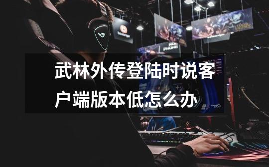 武林外传登陆时说客户端版本低怎么办-第1张-游戏信息-龙启网