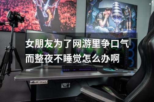 女朋友为了网游里争口气而整夜不睡觉怎么办啊-第1张-游戏信息-龙启网
