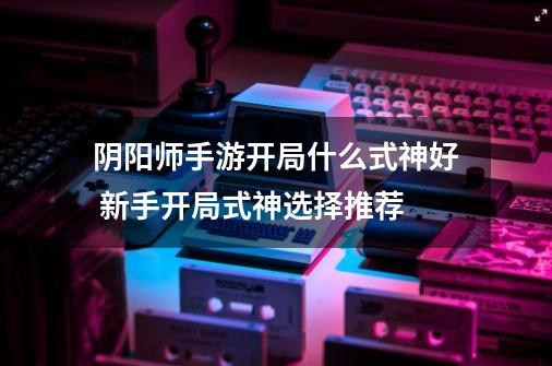 阴阳师手游开局什么式神好 新手开局式神选择推荐-第1张-游戏信息-龙启网