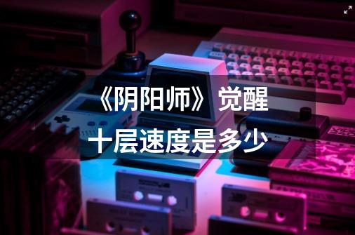 《阴阳师》觉醒十层速度是多少-第1张-游戏信息-龙启网