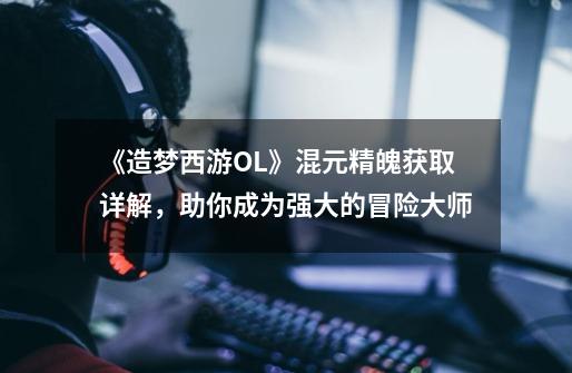 《造梦西游OL》混元精魄获取详解,助你成为强大的冒险大师-第1张-游戏信息-龙启网