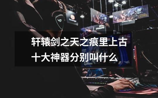 轩辕剑之天之痕里上古十大神器分别叫什么-第1张-游戏信息-龙启网