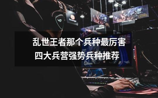 乱世王者那个兵种最厉害 四大兵营强势兵种推荐-第1张-游戏信息-龙启网