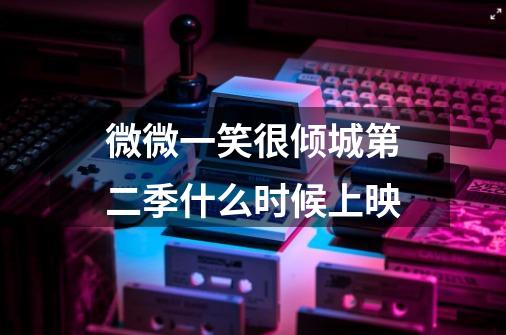 微微一笑很倾城第二季什么时候上映-第1张-游戏信息-龙启网