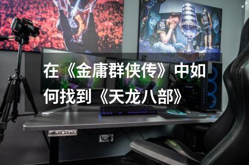 在《金庸群侠传》中如何找到《天龙八部》-第1张-游戏信息-龙启网