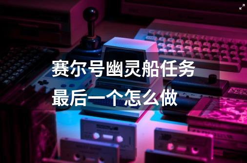赛尔号幽灵船任务最后一个怎么做-第1张-游戏信息-龙启网