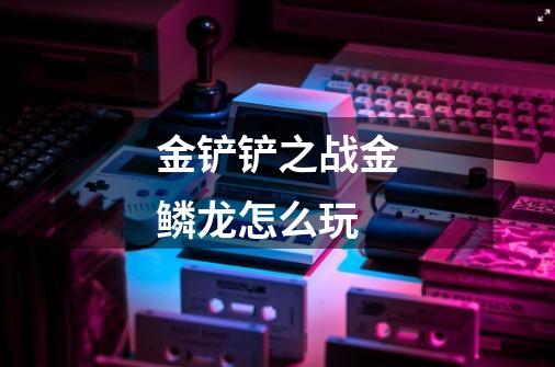 金铲铲之战金鳞龙怎么玩-第1张-游戏信息-龙启网