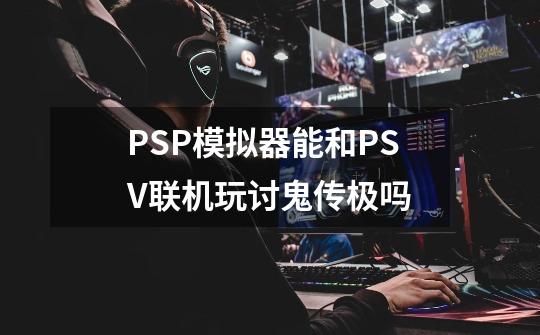 PSP模拟器能和PSV联机玩讨鬼传极吗-第1张-游戏信息-龙启网