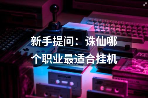 新手提问：诛仙哪个职业最适合挂机-第1张-游戏信息-龙启网