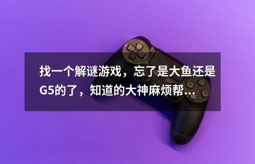 找一个解谜游戏,忘了是大鱼还是G5的了,知道的大神麻烦帮我下!!!-第1张-游戏信息-龙启网