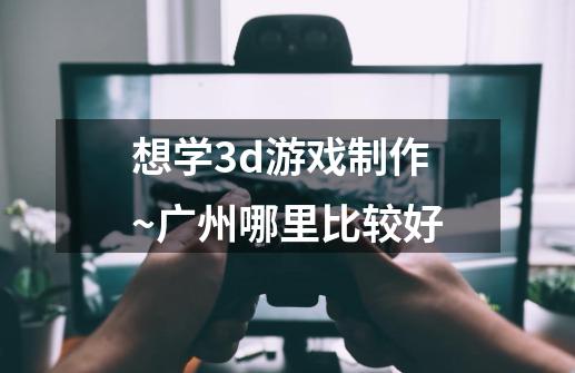 想学3d游戏制作~广州哪里比较好-第1张-游戏信息-龙启网