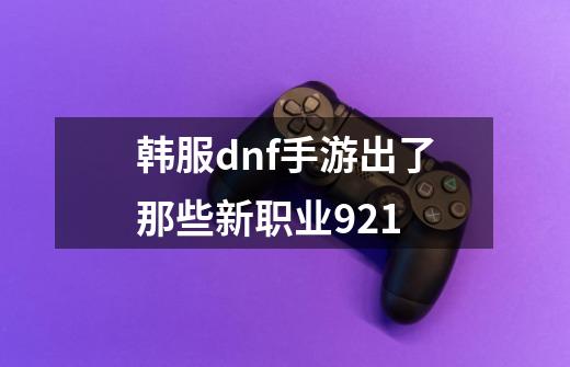 韩服dnf手游出了那些新职业9.21-第1张-游戏信息-龙启网