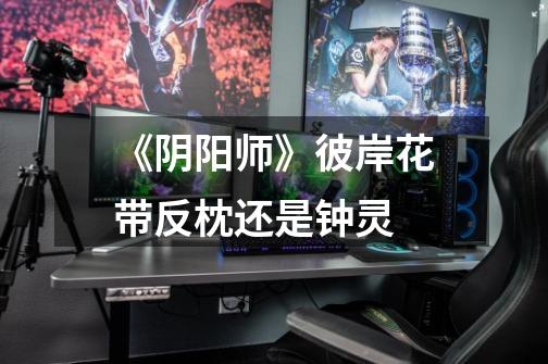 《阴阳师》彼岸花带反枕还是钟灵-第1张-游戏信息-龙启网