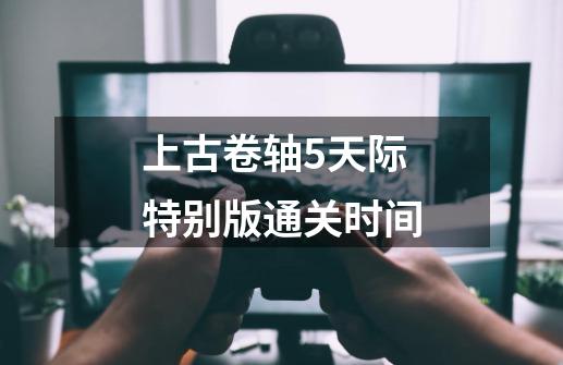 上古卷轴5天际特别版通关时间-第1张-游戏信息-龙启网