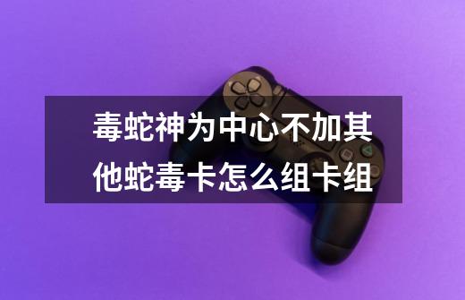毒蛇神为中心不加其他蛇毒卡怎么组卡组-第1张-游戏信息-龙启网