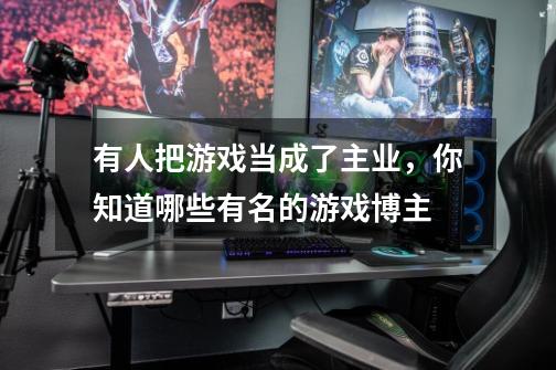 有人把游戏当成了主业,你知道哪些有名的游戏博主-第1张-游戏信息-龙启网