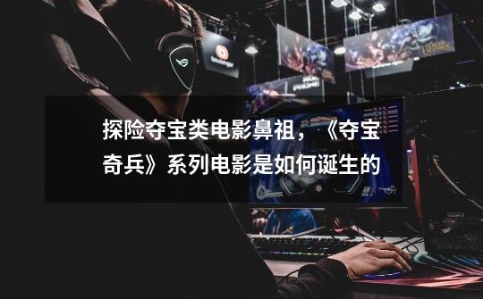 探险夺宝类电影鼻祖,《夺宝奇兵》系列电影是如何诞生的-第1张-游戏信息-龙启网