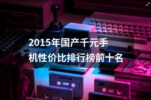 2015年国产千元手机性价比排行榜前十名-第1张-游戏信息-龙启网