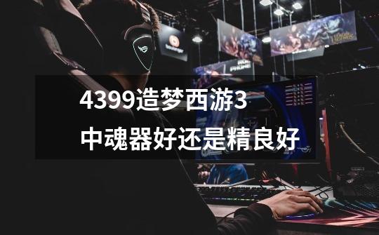 4399造梦西游3中魂器好还是精良好-第1张-游戏信息-龙启网