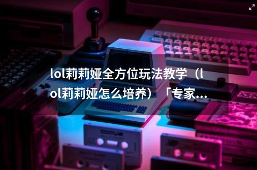 lol莉莉娅全方位玩法教学(lol莉莉娅怎么培养)「专家说」-第1张-游戏信息-龙启网