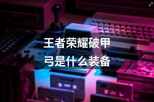 王者荣耀破甲弓是什么装备-第1张-游戏信息-龙启网