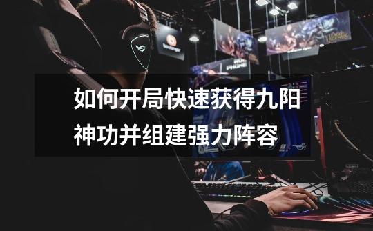 如何开局快速获得九阳神功并组建强力阵容-第1张-游戏信息-龙启网