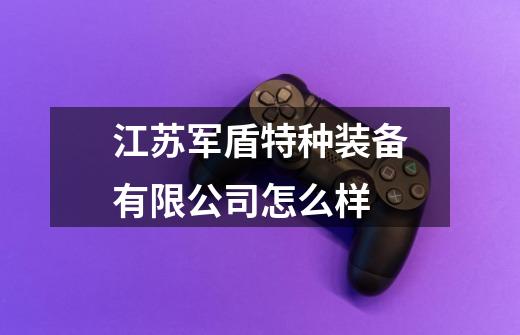 江苏军盾特种装备有限公司怎么样-第1张-游戏信息-龙启网