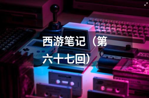 西游笔记(第六十七回)-第1张-游戏信息-龙启网